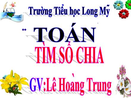 Bài giảng Toán 3 - Bài: Tìm số chia - Năm học 2021-2022 - Lê Hoàng Trung